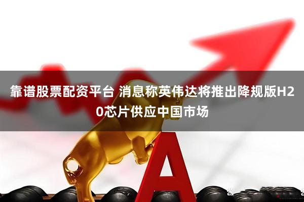 靠谱股票配资平台 消息称英伟达将推出降规版H20芯片供应中国市场