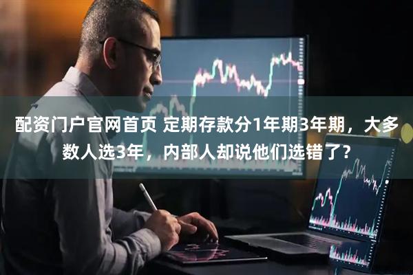 配资门户官网首页 定期存款分1年期3年期，大多数人选3年，内部人却说他们选错了？