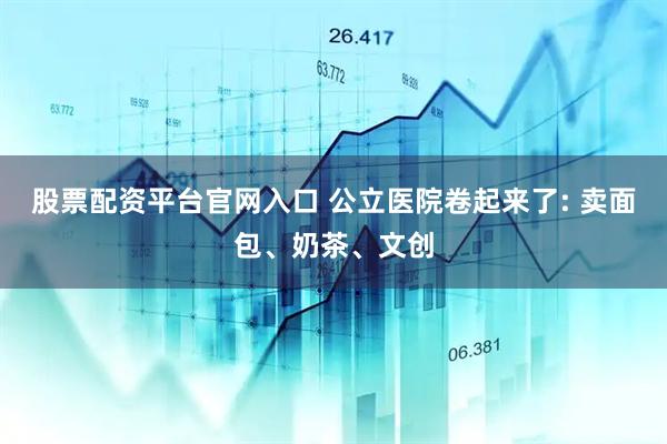 股票配资平台官网入口 公立医院卷起来了: 卖面包、奶茶、文创